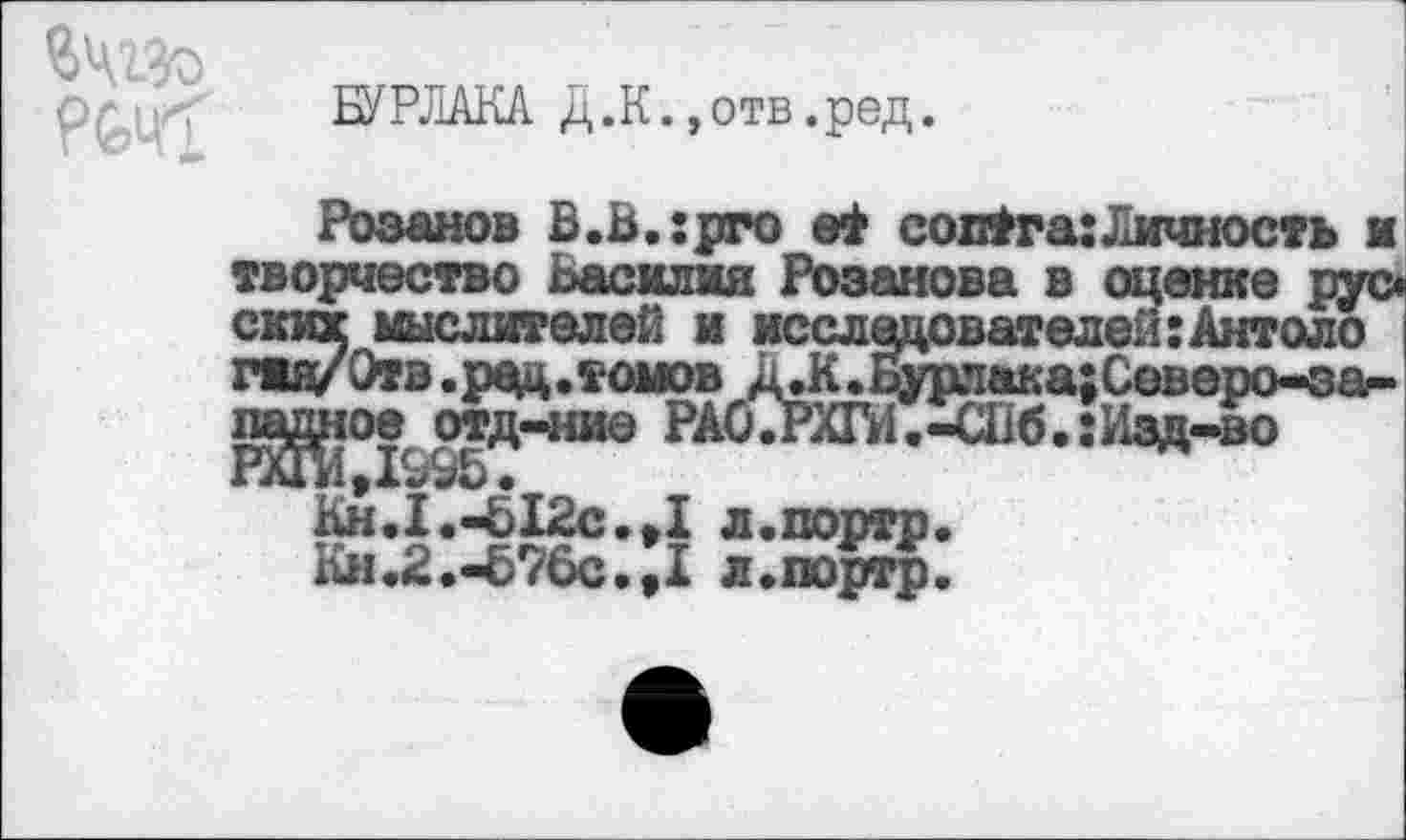 ﻿БУРЛАКА Д.К.,отв.ред.
Розанов В.В.:рго совТга:Личность и творчество Василия Розанова в оценке рус* ских мыслителей и исследователей:Антоло гад/Отв.ред.томов Д.К.ьурпака;Северо-за-падное отд-ние РАО.РХГИ.-СПб.:Изд-во РХГИД99В.
Кн.1.«£12с.»1 л.портр.
Кя.2.-676с.,1 л.портр.